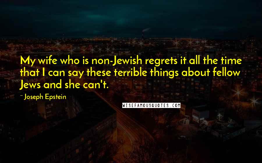 Joseph Epstein quotes: My wife who is non-Jewish regrets it all the time that I can say these terrible things about fellow Jews and she can't.