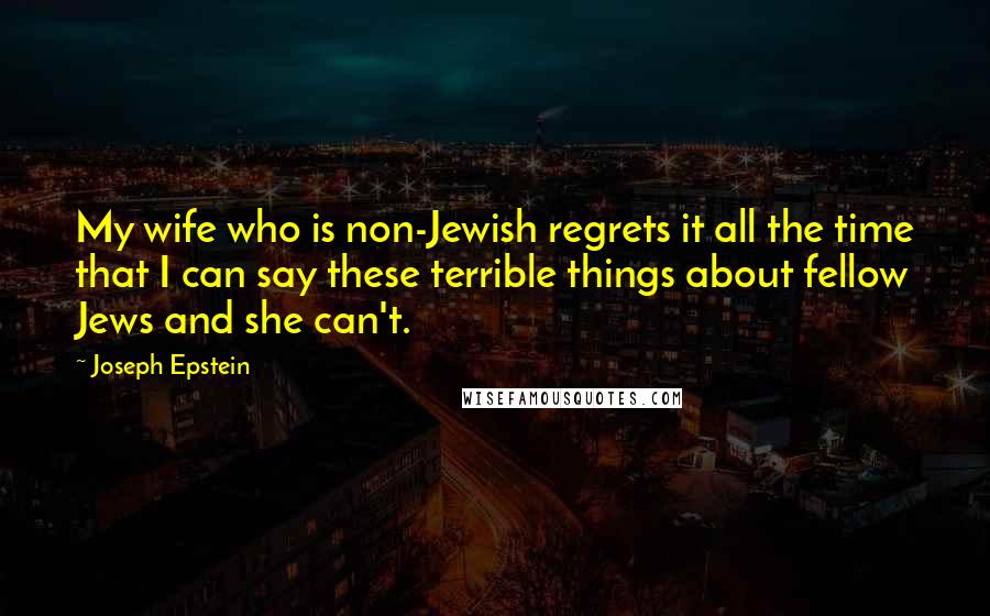 Joseph Epstein quotes: My wife who is non-Jewish regrets it all the time that I can say these terrible things about fellow Jews and she can't. Joseph Epstein quotes: My wife who is non-Jewish regrets it all the time that I can say these terrible things about fellow Jews and she can't.