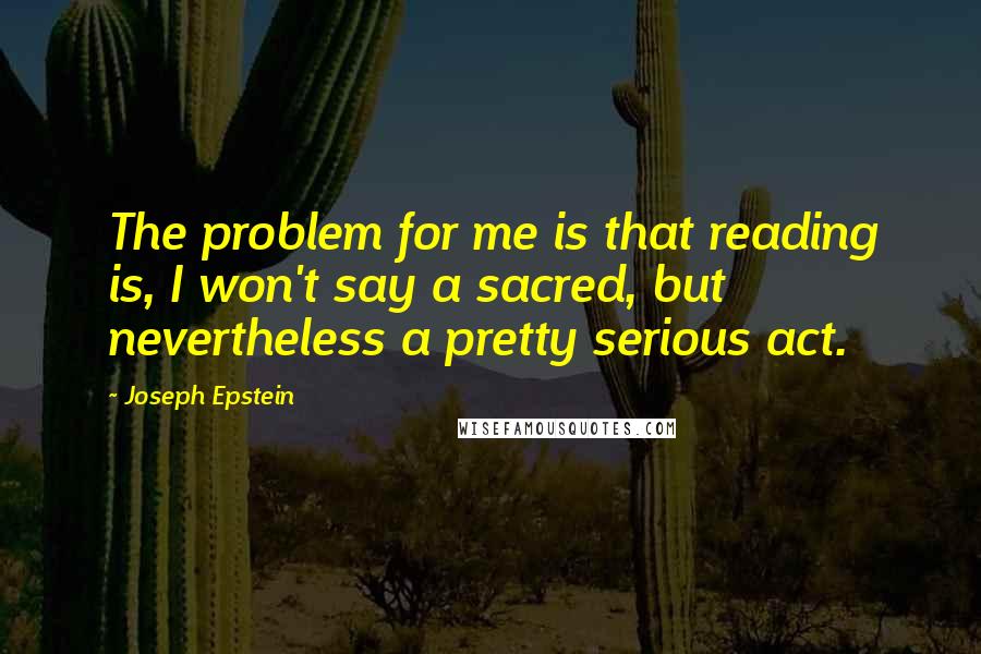 Joseph Epstein quotes: The problem for me is that reading is, I won't say a sacred, but nevertheless a pretty serious act.