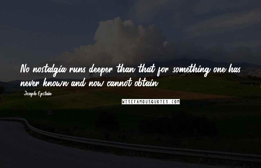 Joseph Epstein quotes: No nostalgia runs deeper than that for something one has never known and now cannot obtain.