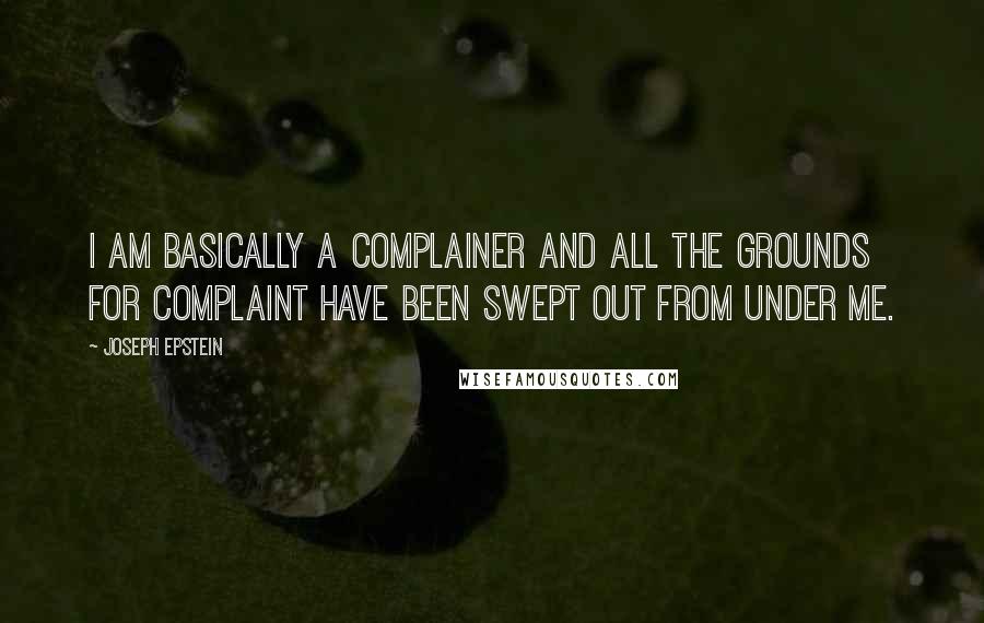 Joseph Epstein quotes: I am basically a complainer and all the grounds for complaint have been swept out from under me.