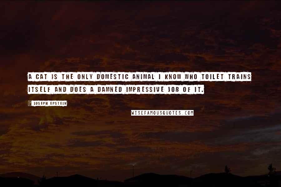 Joseph Epstein quotes: A cat is the only domestic animal I know who toilet trains itself and does a damned impressive job of it. Joseph Epstein quotes: A cat is the only domestic animal I know who toilet trains itself and does a damned impressive job of it.