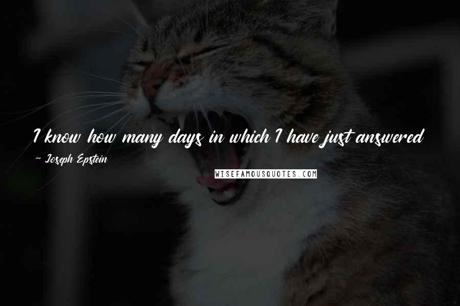 Joseph Epstein quotes: I know how many days in which I have just answered e-mail, had three phone calls and a two hour lunch. Poof, gone. They are not infrequent. Joseph Epstein quotes: I know how many days in which I have just answered e-mail, had three phone calls and a two hour lunch. Poof, gone. They are not infrequent.