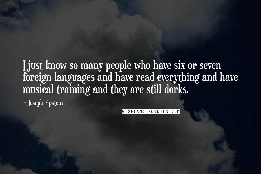 Joseph Epstein quotes: I just know so many people who have six or seven foreign languages and have read everything and have musical training and they are still dorks. Joseph Epstein quotes: I just know so many people who have six or seven foreign languages and have read everything and have musical training and they are still dorks.