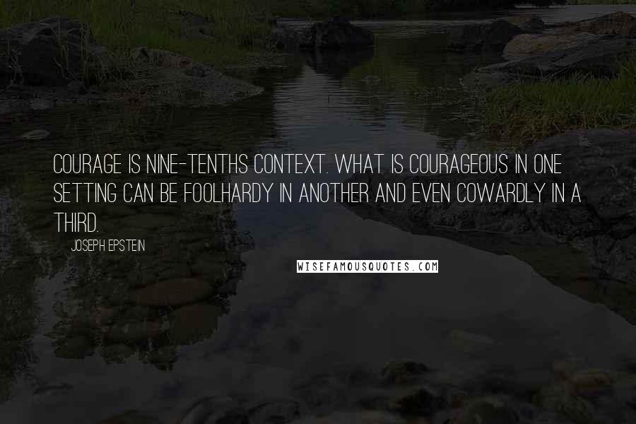Joseph Epstein quotes: Courage is nine-tenths context. What is courageous in one setting can be foolhardy in another and even cowardly in a third.