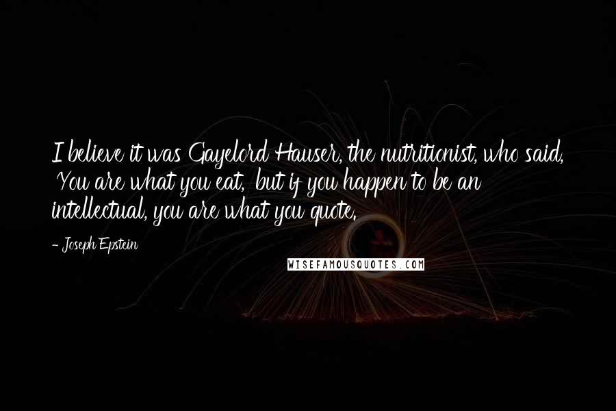 Joseph Epstein quotes: I believe it was Gayelord Hauser, the nutritionist, who said, 'You are what you eat,' but if you happen to be an intellectual, you are what you quote. Joseph Epstein quotes: I believe it was Gayelord Hauser, the nutritionist, who said, 'You are what you eat,' but if you happen to be an intellectual, you are what you quote.