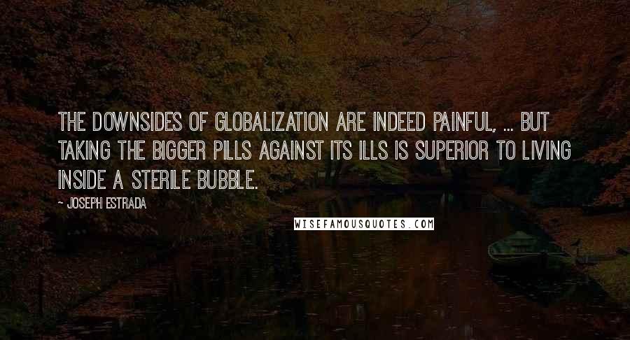 Joseph Estrada quotes: The downsides of globalization are indeed painful, ... But taking the bigger pills against its ills is superior to living inside a sterile bubble. Joseph Estrada quotes: The downsides of globalization are indeed painful, ... But taking the bigger pills against its ills is superior to living inside a sterile bubble.