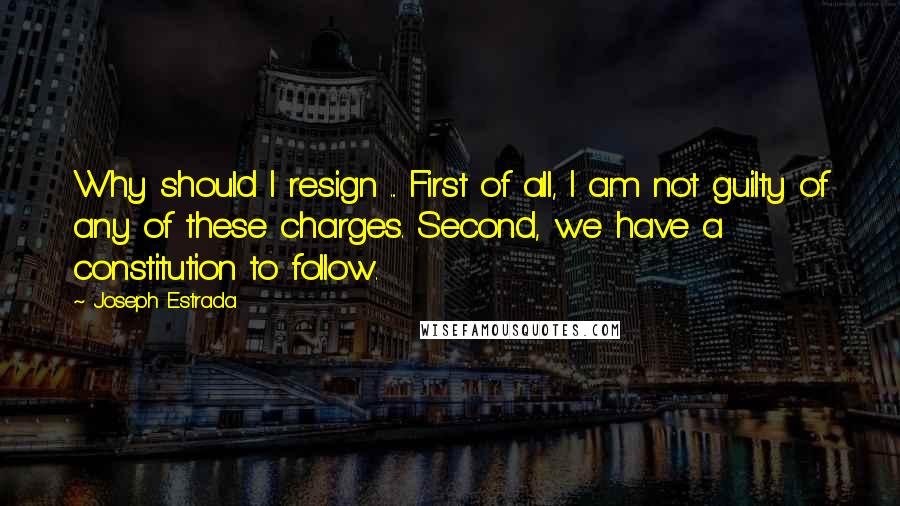 Joseph Estrada quotes: Why should I resign ... First of all, I am not guilty of any of these charges. Second, we have a constitution to follow. Joseph Estrada quotes: Why should I resign ... First of all, I am not guilty of any of these charges. Second, we have a constitution to follow.