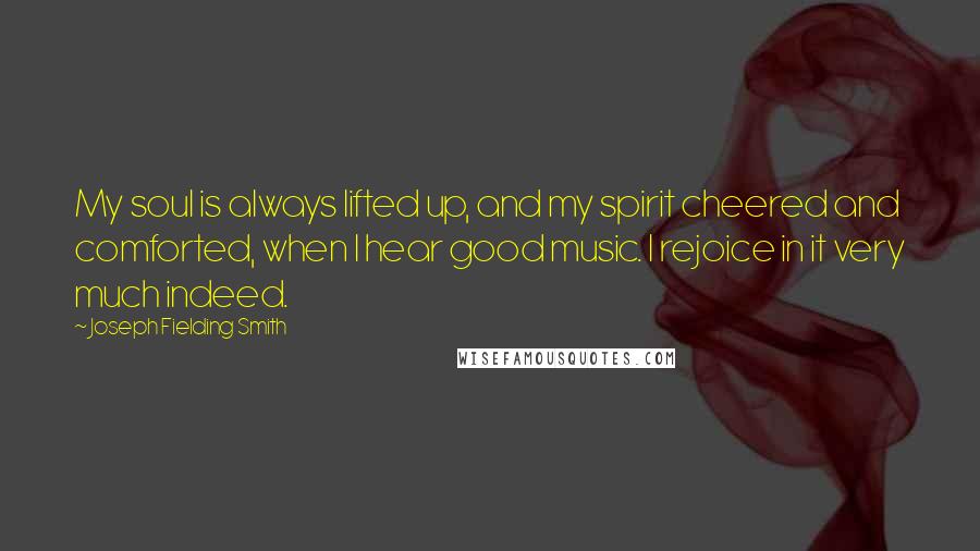 Joseph Fielding Smith quotes: My soul is always lifted up, and my spirit cheered and comforted, when I hear good music. I rejoice in it very much indeed.