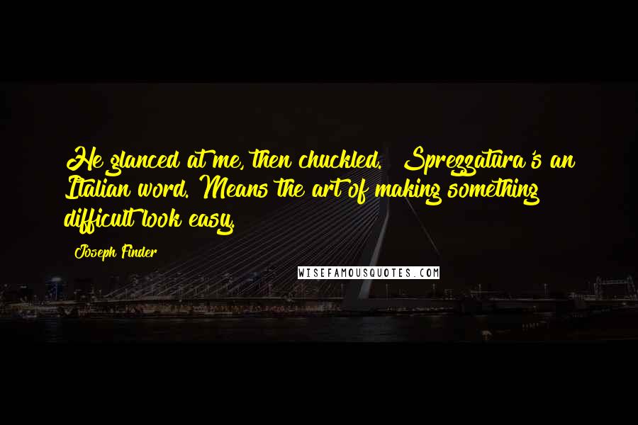 Joseph Finder quotes: He glanced at me, then chuckled. "Sprezzatura's an Italian word. Means the art of making something difficult look easy. Joseph Finder quotes: He glanced at me, then chuckled. "Sprezzatura's an Italian word. Means the art of making something difficult look easy.
