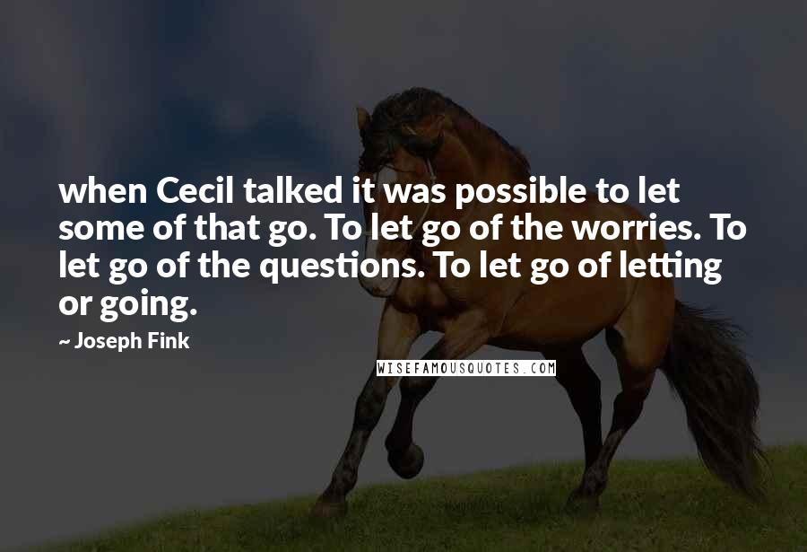Joseph Fink quotes: when Cecil talked it was possible to let some of that go. To let go of the worries. To let go of the questions. To let go of letting or Joseph Fink quotes: when Cecil talked it was possible to let some of that go. To let go of the worries. To let go of the questions. To let go of letting or