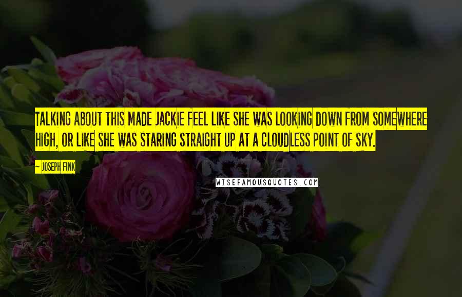 Joseph Fink quotes: Talking about this made Jackie feel like she was looking down from somewhere high, or like she was staring straight up at a cloudless point of sky. Joseph Fink quotes: Talking about this made Jackie feel like she was looking down from somewhere high, or like she was staring straight up at a cloudless point of sky.