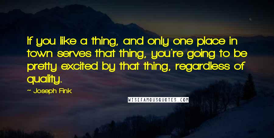 Joseph Fink quotes: If you like a thing, and only one place in town serves that thing, you're going to be pretty excited by that thing, regardless of quality. Joseph Fink quotes: If you like a thing, and only one place in town serves that thing, you're going to be pretty excited by that thing, regardless of quality.