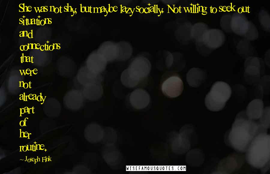 Joseph Fink quotes: She was not shy, but maybe lazy socially. Not willing to seek out situations and connections that were not already part of her routine.