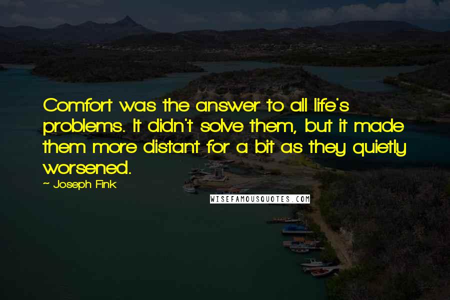 Joseph Fink quotes: Comfort was the answer to all life's problems. It didn't solve them, but it made them more distant for a bit as they quietly worsened. Joseph Fink quotes: Comfort was the answer to all life's problems. It didn't solve them, but it made them more distant for a bit as they quietly worsened.