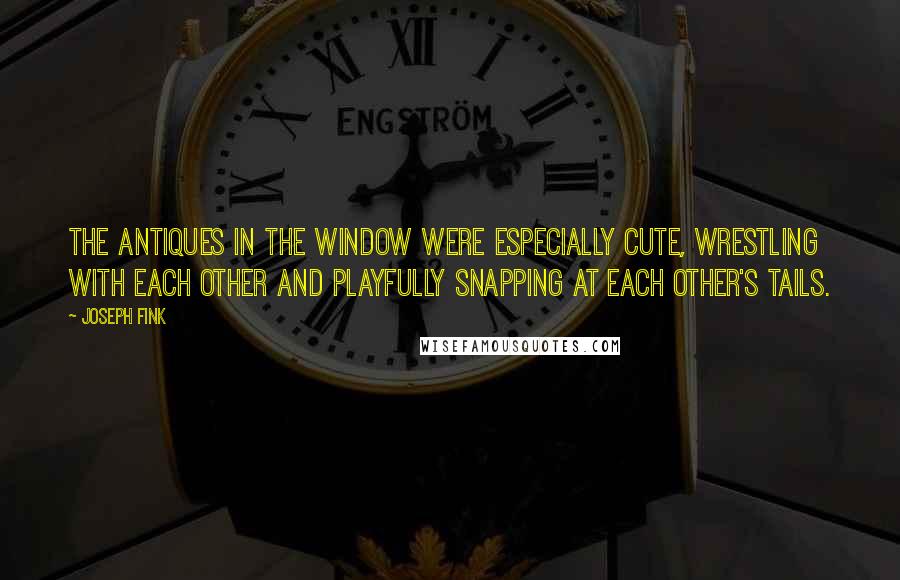 Joseph Fink quotes: The antiques in the window were especially cute, wrestling with each other and playfully snapping at each other's tails.