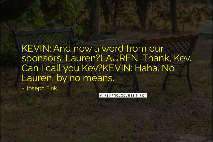 Joseph Fink quotes: KEVIN: And now a word from our sponsors. Lauren?LAUREN: Thank, Kev. Can I call you Kev?KEVIN: Haha. No Lauren, by no means. Joseph Fink quotes: KEVIN: And now a word from our sponsors. Lauren?LAUREN: Thank, Kev. Can I call you Kev?KEVIN: Haha. No Lauren, by no means.