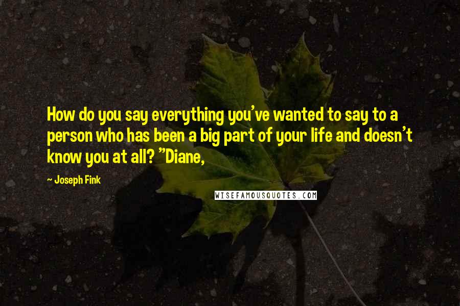 Joseph Fink quotes: How do you say everything you've wanted to say to a person who has been a big part of your life and doesn't know you at all? "Diane, Joseph Fink quotes: How do you say everything you've wanted to say to a person who has been a big part of your life and doesn't know you at all? "Diane,