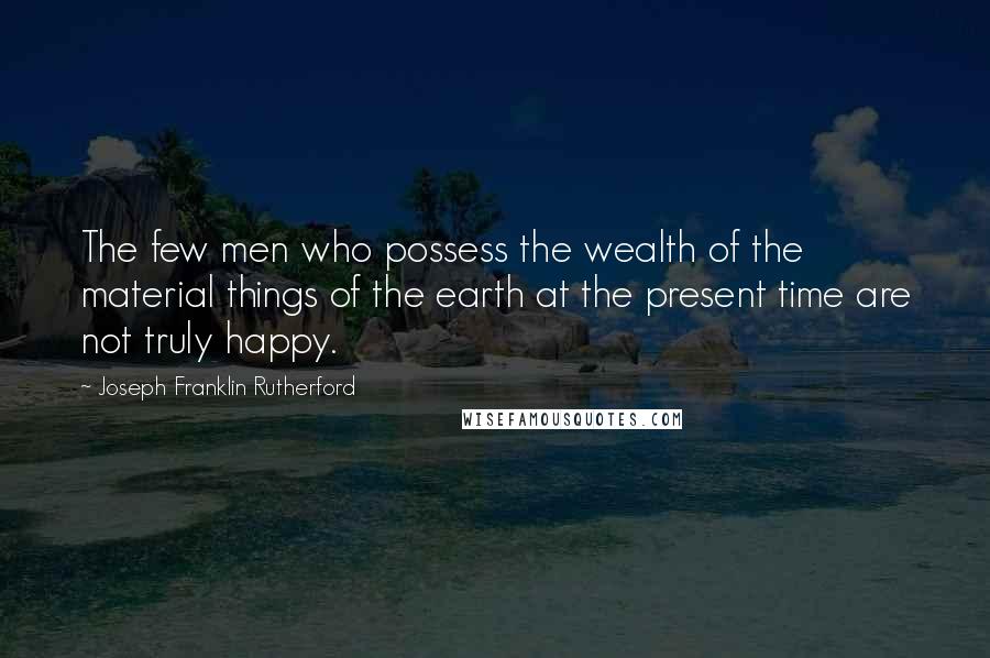 Joseph Franklin Rutherford quotes: The few men who possess the wealth of the material things of the earth at the present time are not truly happy. Joseph Franklin Rutherford quotes: The few men who possess the wealth of the material things of the earth at the present time are not truly happy.