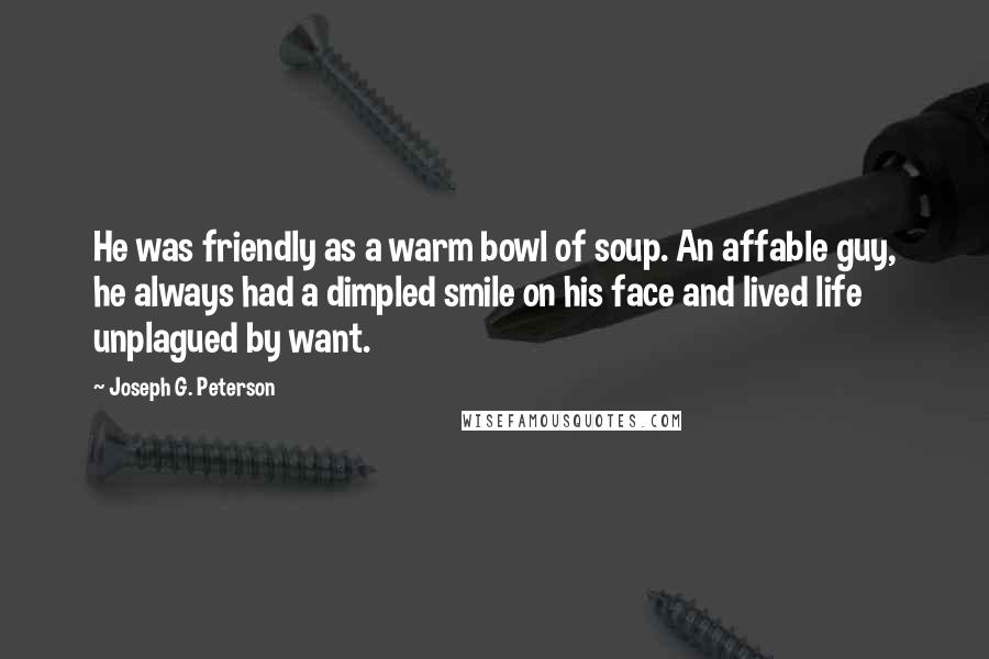 Joseph G. Peterson quotes: He was friendly as a warm bowl of soup. An affable guy, he always had a dimpled smile on his face and lived life unplagued by want. Joseph G. Peterson quotes: He was friendly as a warm bowl of soup. An affable guy, he always had a dimpled smile on his face and lived life unplagued by want.