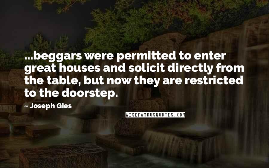 Joseph Gies quotes: ...beggars were permitted to enter great houses and solicit directly from the table, but now they are restricted to the doorstep.