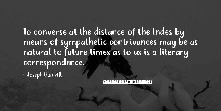 Joseph Glanvill quotes: To converse at the distance of the Indes by means of sympathetic contrivances may be as natural to future times as to us is a literary correspondence.