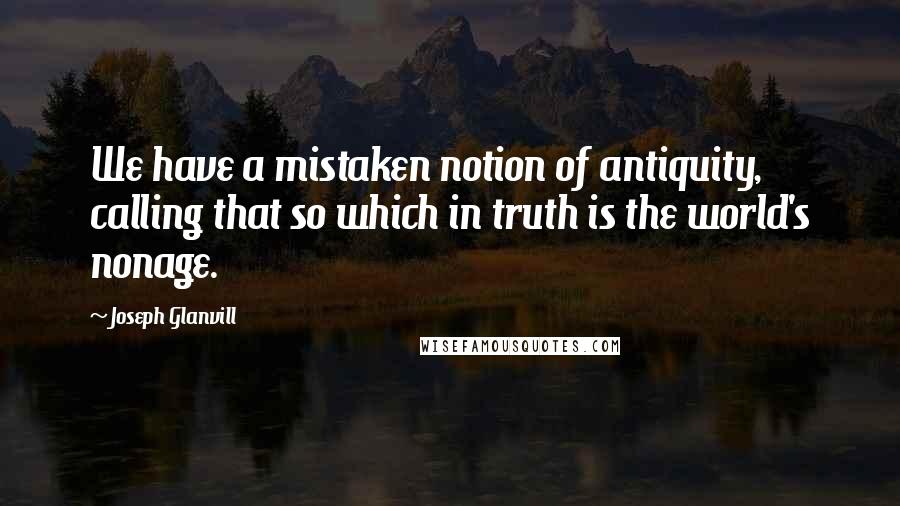 Joseph Glanvill quotes: We have a mistaken notion of antiquity, calling that so which in truth is the world's nonage.