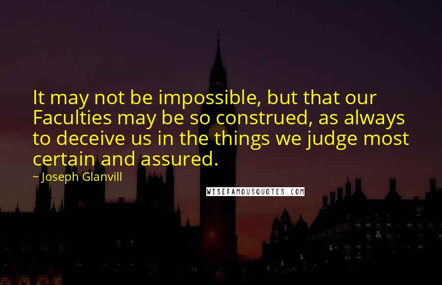 Joseph Glanvill quotes: It may not be impossible, but that our Faculties may be so construed, as always to deceive us in the things we judge most certain and assured.