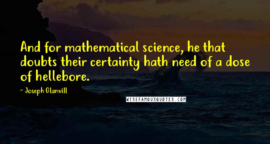 Joseph Glanvill quotes: And for mathematical science, he that doubts their certainty hath need of a dose of hellebore.