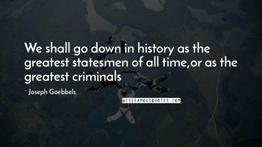 Joseph Goebbels quotes: We shall go down in history as the greatest statesmen of all time,or as the greatest criminals