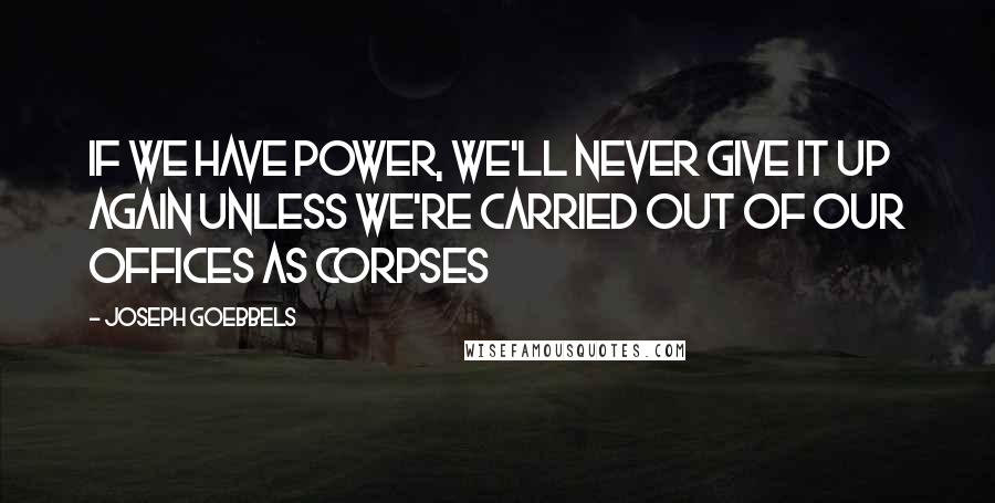 Joseph Goebbels quotes: If we have power, we'll never give it up again unless we're carried out of our offices as corpses