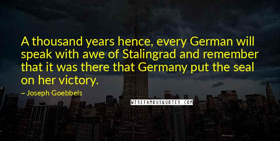 Joseph Goebbels quotes: A thousand years hence, every German will speak with awe of Stalingrad and remember that it was there that Germany put the seal on her victory. Joseph Goebbels quotes: A thousand years hence, every German will speak with awe of Stalingrad and remember that it was there that Germany put the seal on her victory.