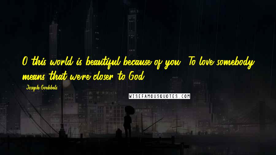 Joseph Goebbels quotes: O this world is beautiful because of you! To love somebody means that we're closer to God.