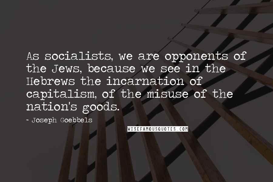 Joseph Goebbels quotes: As socialists, we are opponents of the Jews, because we see in the Hebrews the incarnation of capitalism, of the misuse of the nation's goods. Joseph Goebbels quotes: As socialists, we are opponents of the Jews, because we see in the Hebrews the incarnation of capitalism, of the misuse of the nation's goods.