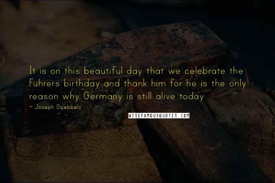 Joseph Goebbels quotes: It is on this beautiful day that we celebrate the Fuhrers birthday and thank him for he is the only reason why Germany is still alive today Joseph Goebbels quotes: It is on this beautiful day that we celebrate the Fuhrers birthday and thank him for he is the only reason why Germany is still alive today