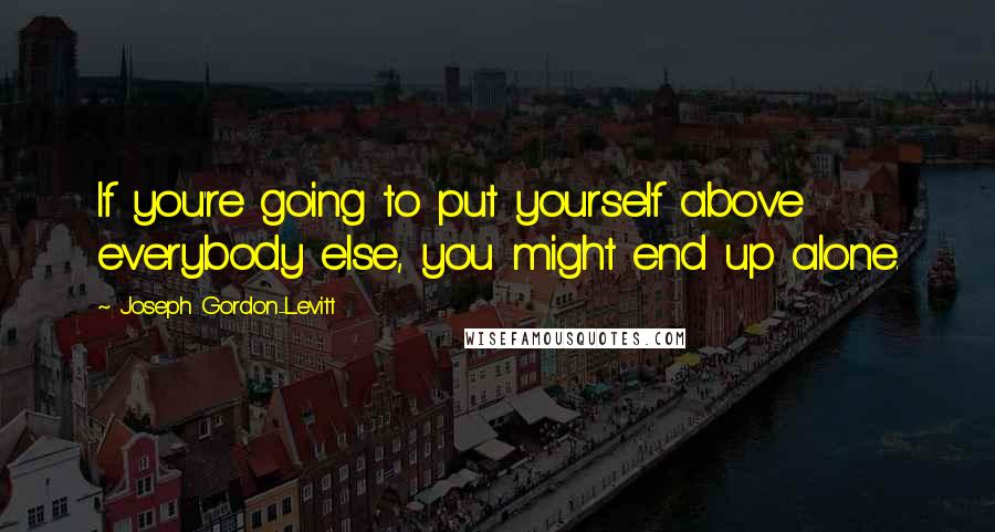 Joseph Gordon-Levitt quotes: If you're going to put yourself above everybody else, you might end up alone.