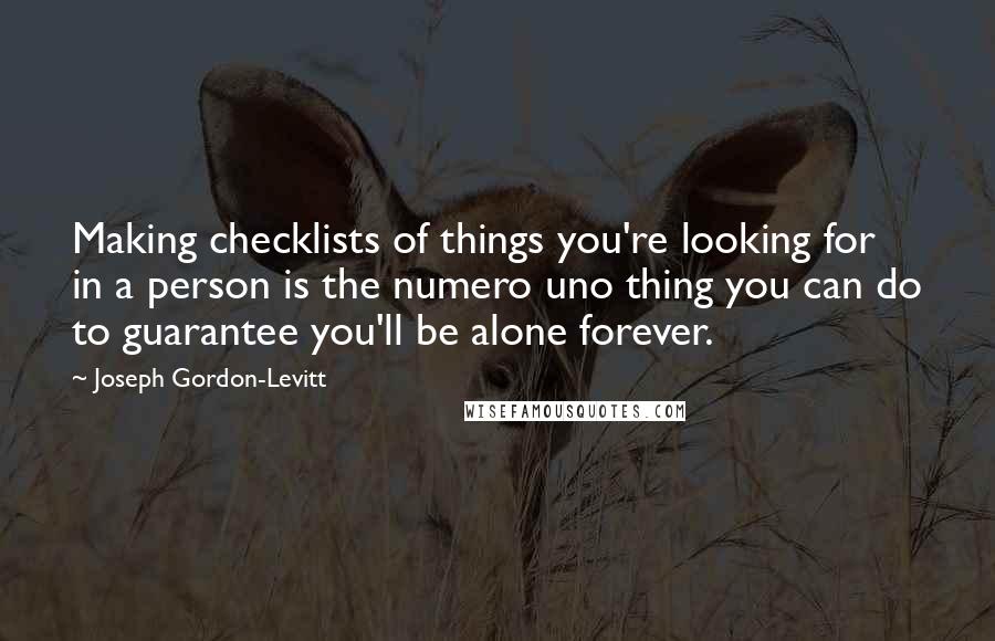 Joseph Gordon-Levitt quotes: Making checklists of things you're looking for in a person is the numero uno thing you can do to guarantee you'll be alone forever. Joseph Gordon-Levitt quotes: Making checklists of things you're looking for in a person is the numero uno thing you can do to guarantee you'll be alone forever.