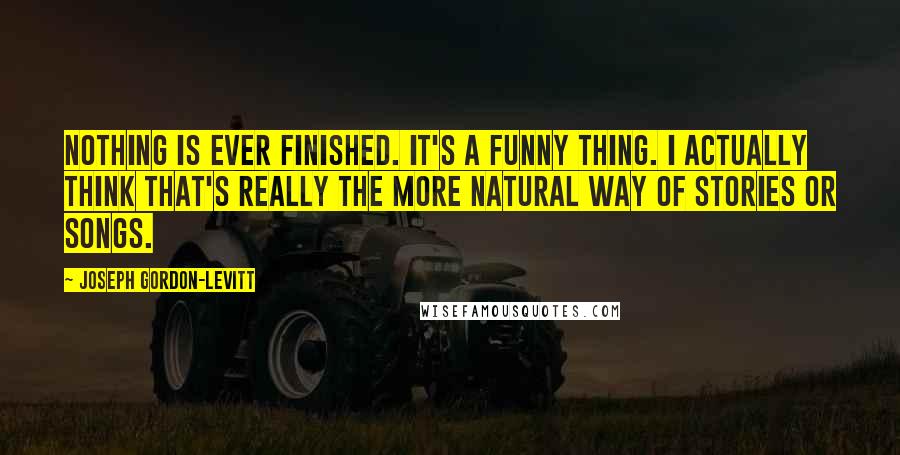 Joseph Gordon-Levitt quotes: Nothing is ever finished. It's a funny thing. I actually think that's really the more natural way of stories or songs. Joseph Gordon-Levitt quotes: Nothing is ever finished. It's a funny thing. I actually think that's really the more natural way of stories or songs.