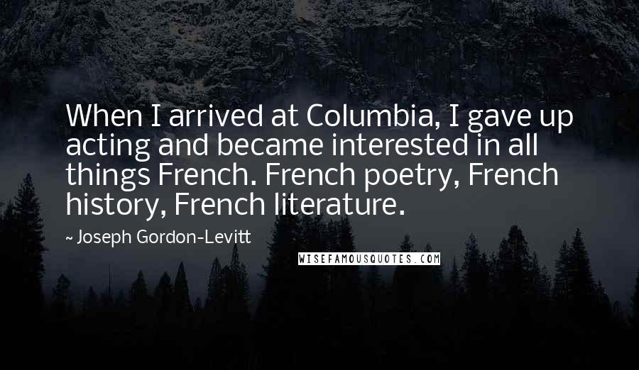 Joseph Gordon-Levitt quotes: When I arrived at Columbia, I gave up acting and became interested in all things French. French poetry, French history, French literature. Joseph Gordon-Levitt quotes: When I arrived at Columbia, I gave up acting and became interested in all things French. French poetry, French history, French literature.