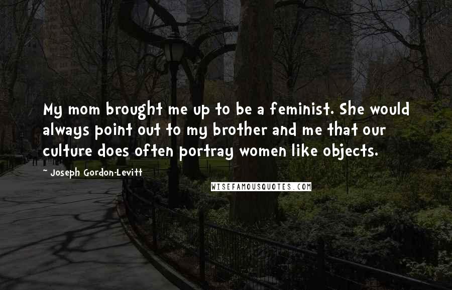 Joseph Gordon-Levitt quotes: My mom brought me up to be a feminist. She would always point out to my brother and me that our culture does often portray women like objects. Joseph Gordon-Levitt quotes: My mom brought me up to be a feminist. She would always point out to my brother and me that our culture does often portray women like objects.