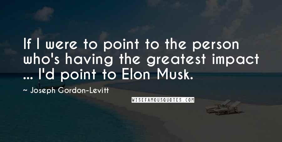 Joseph Gordon-Levitt quotes: If I were to point to the person who's having the greatest impact ... I'd point to Elon Musk.