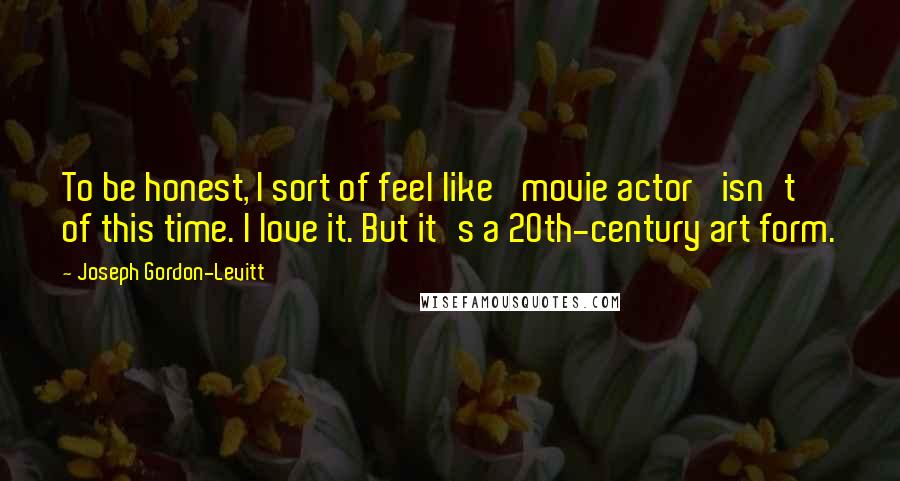 Joseph Gordon-Levitt quotes: To be honest, I sort of feel like 'movie actor' isn't of this time. I love it. But it's a 20th-century art form.
