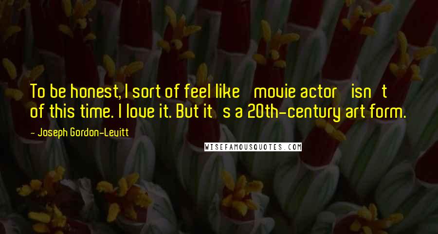 Joseph Gordon-Levitt quotes: To be honest, I sort of feel like 'movie actor' isn't of this time. I love it. But it's a 20th-century art form. Joseph Gordon-Levitt quotes: To be honest, I sort of feel like 'movie actor' isn't of this time. I love it. But it's a 20th-century art form.