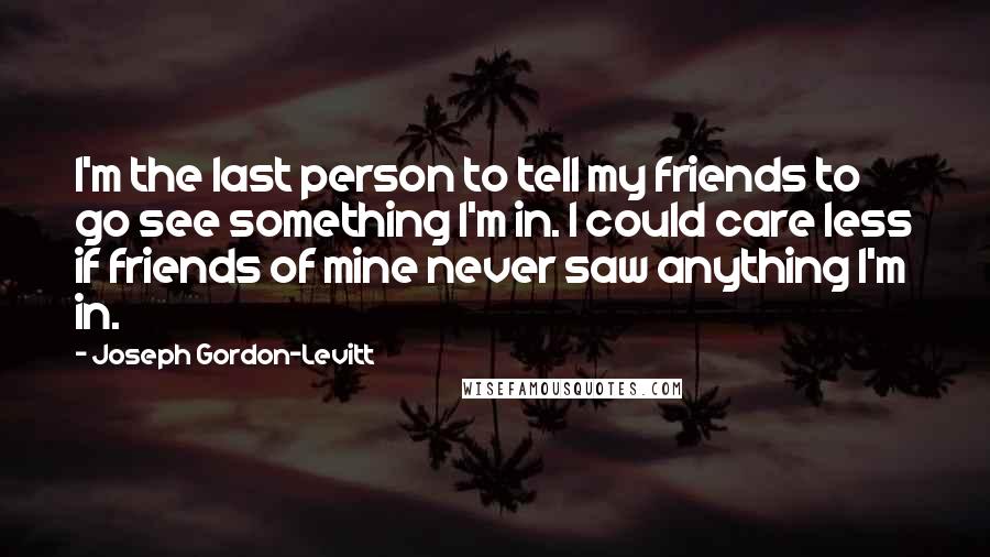 Joseph Gordon-Levitt quotes: I'm the last person to tell my friends to go see something I'm in. I could care less if friends of mine never saw anything I'm in. Joseph Gordon-Levitt quotes: I'm the last person to tell my friends to go see something I'm in. I could care less if friends of mine never saw anything I'm in.