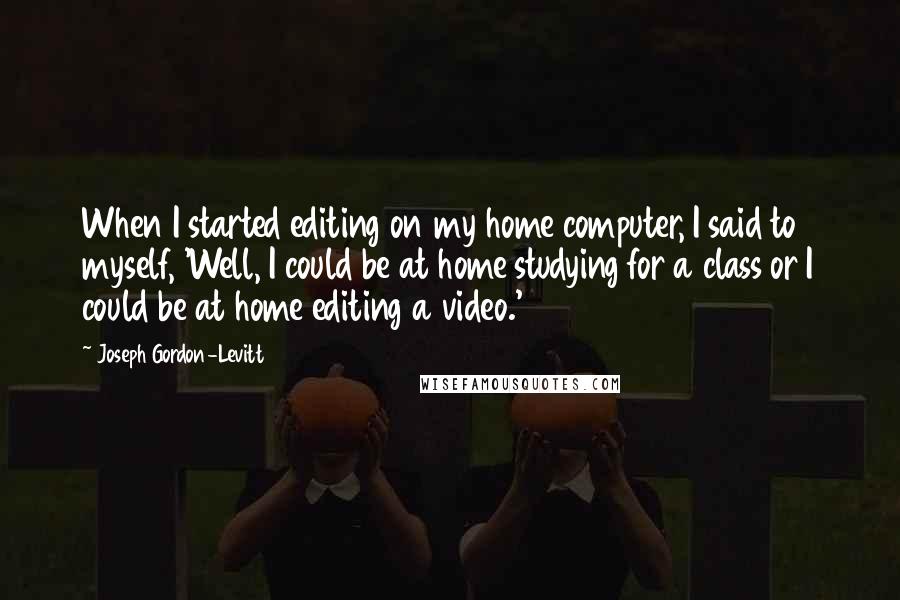 Joseph Gordon-Levitt quotes: When I started editing on my home computer, I said to myself, 'Well, I could be at home studying for a class or I could be at home editing a Joseph Gordon-Levitt quotes: When I started editing on my home computer, I said to myself, 'Well, I could be at home studying for a class or I could be at home editing a