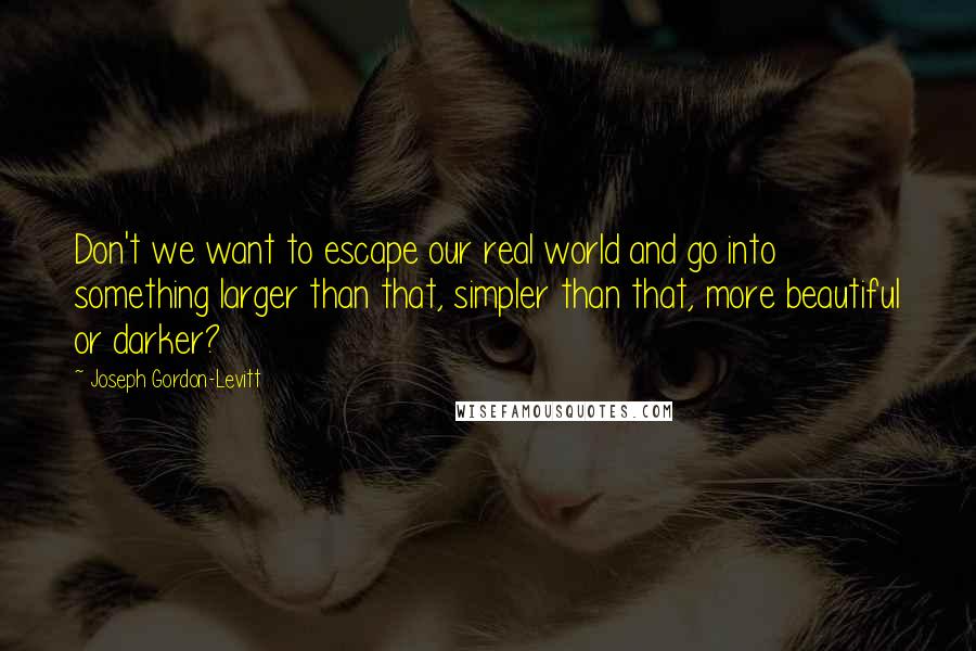 Joseph Gordon-Levitt quotes: Don't we want to escape our real world and go into something larger than that, simpler than that, more beautiful or darker? Joseph Gordon-Levitt quotes: Don't we want to escape our real world and go into something larger than that, simpler than that, more beautiful or darker?