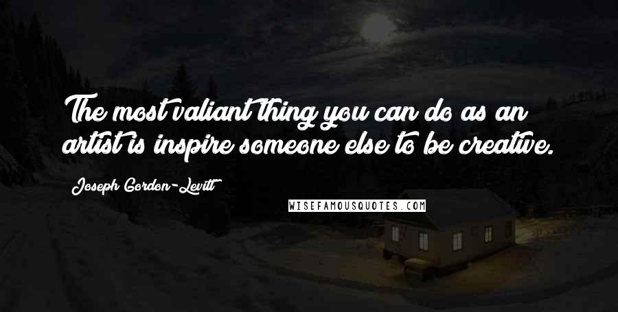 Joseph Gordon-Levitt quotes: The most valiant thing you can do as an artist is inspire someone else to be creative.
