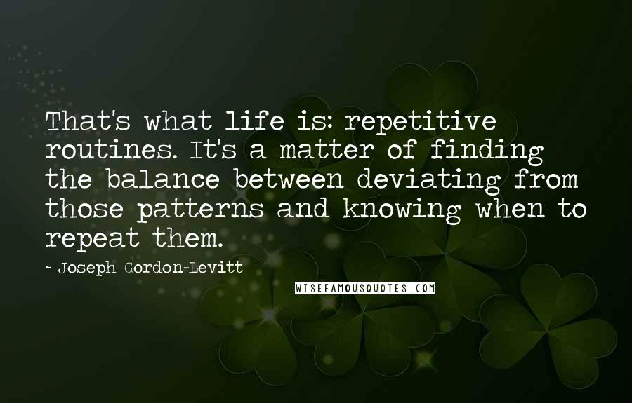Joseph Gordon-Levitt quotes: That's what life is: repetitive routines. It's a matter of finding the balance between deviating from those patterns and knowing when to repeat them.