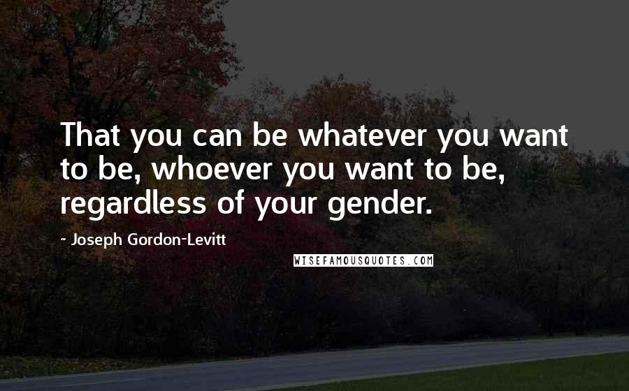 Joseph Gordon-Levitt quotes: That you can be whatever you want to be, whoever you want to be, regardless of your gender.