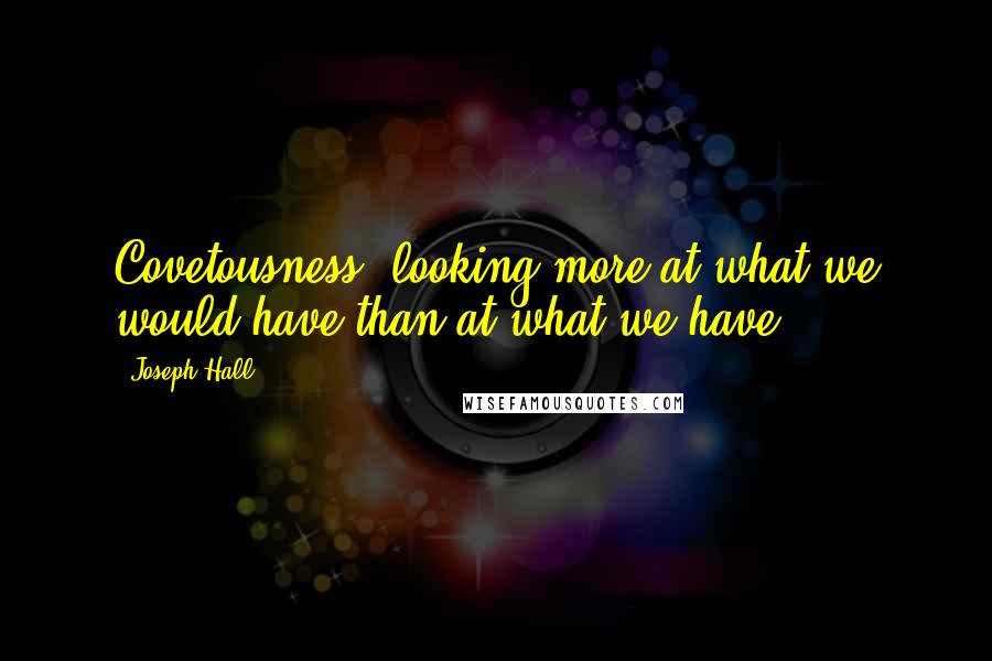 Joseph Hall quotes: Covetousness, looking more at what we would have than at what we have.